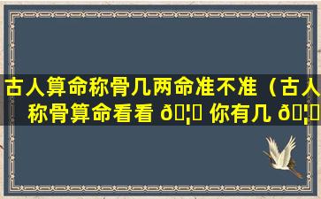 古人算命称骨几两命准不准（古人称骨算命看看 🦊 你有几 🦆 两命）